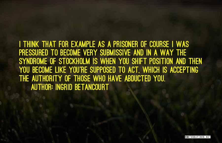 Ingrid Betancourt Quotes: I Think That For Example As A Prisoner Of Course I Was Pressured To Become Very Submissive And In A