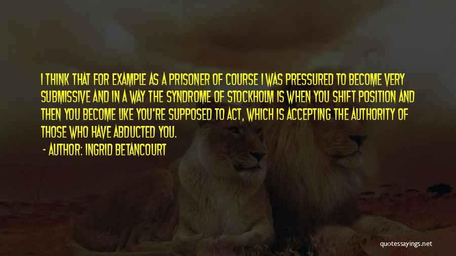 Ingrid Betancourt Quotes: I Think That For Example As A Prisoner Of Course I Was Pressured To Become Very Submissive And In A