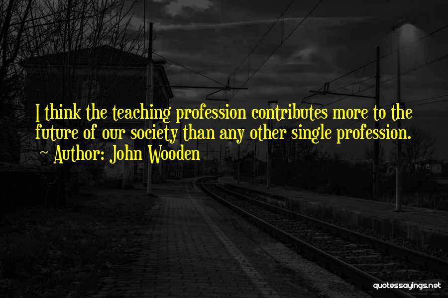 John Wooden Quotes: I Think The Teaching Profession Contributes More To The Future Of Our Society Than Any Other Single Profession.