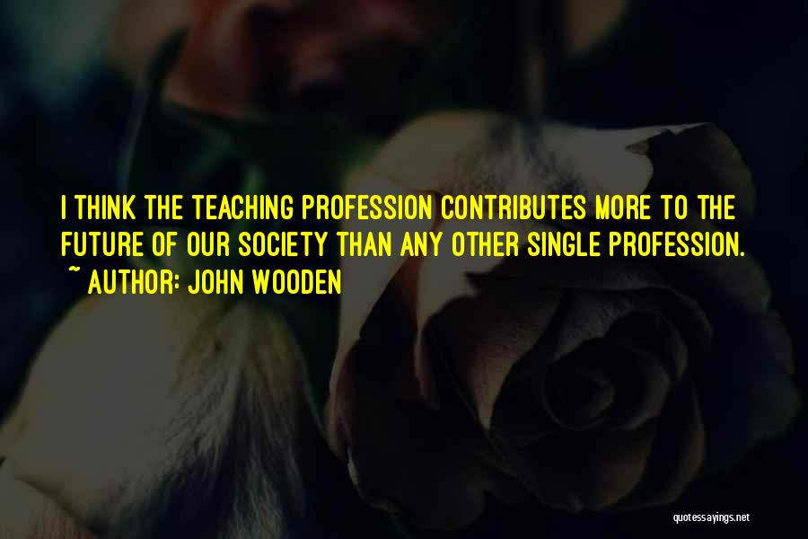 John Wooden Quotes: I Think The Teaching Profession Contributes More To The Future Of Our Society Than Any Other Single Profession.
