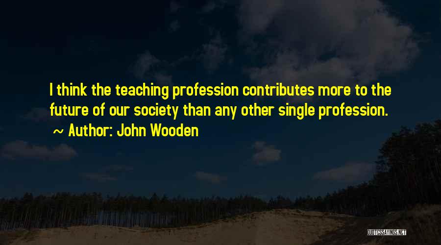 John Wooden Quotes: I Think The Teaching Profession Contributes More To The Future Of Our Society Than Any Other Single Profession.