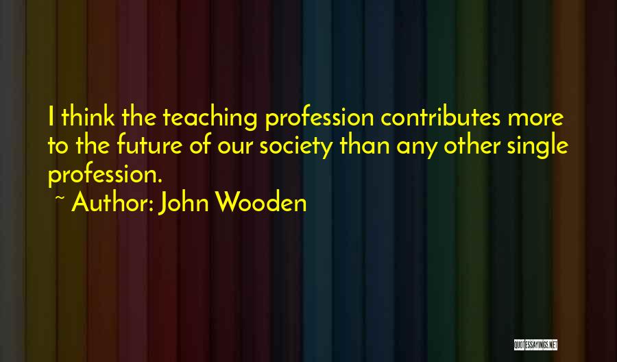 John Wooden Quotes: I Think The Teaching Profession Contributes More To The Future Of Our Society Than Any Other Single Profession.