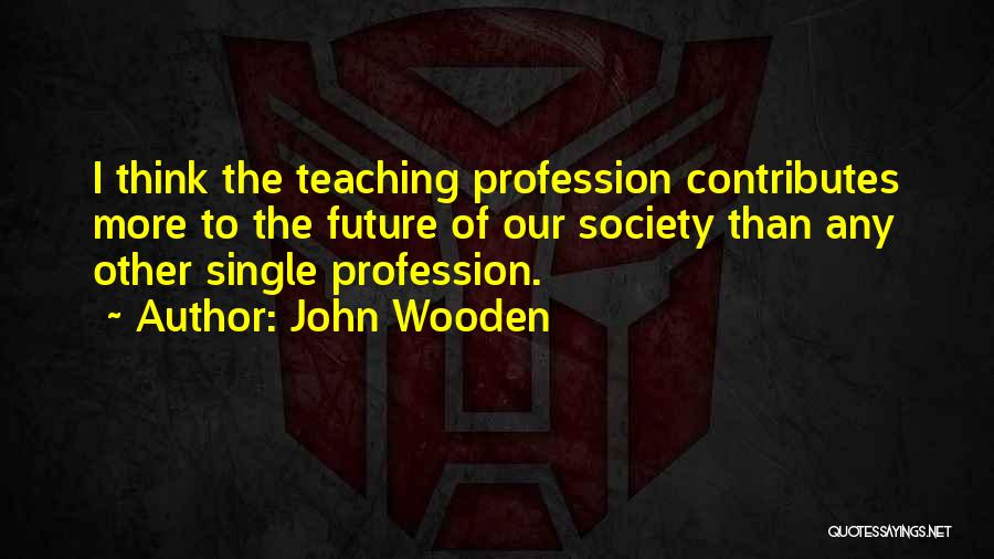 John Wooden Quotes: I Think The Teaching Profession Contributes More To The Future Of Our Society Than Any Other Single Profession.