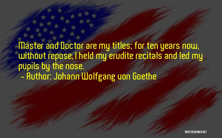 Johann Wolfgang Von Goethe Quotes: Master And Doctor Are My Titles; For Ten Years Now, Without Repose, I Held My Erudite Recitals And Led My