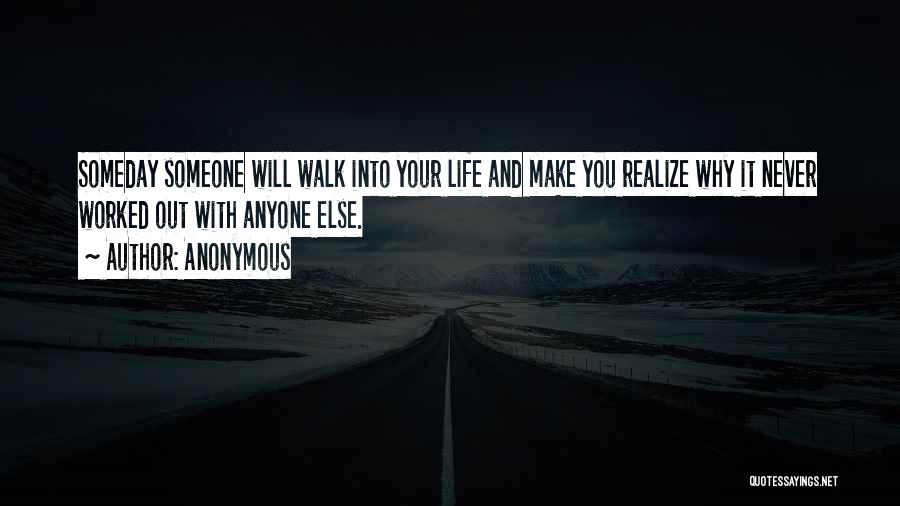 Anonymous Quotes: Someday Someone Will Walk Into Your Life And Make You Realize Why It Never Worked Out With Anyone Else.
