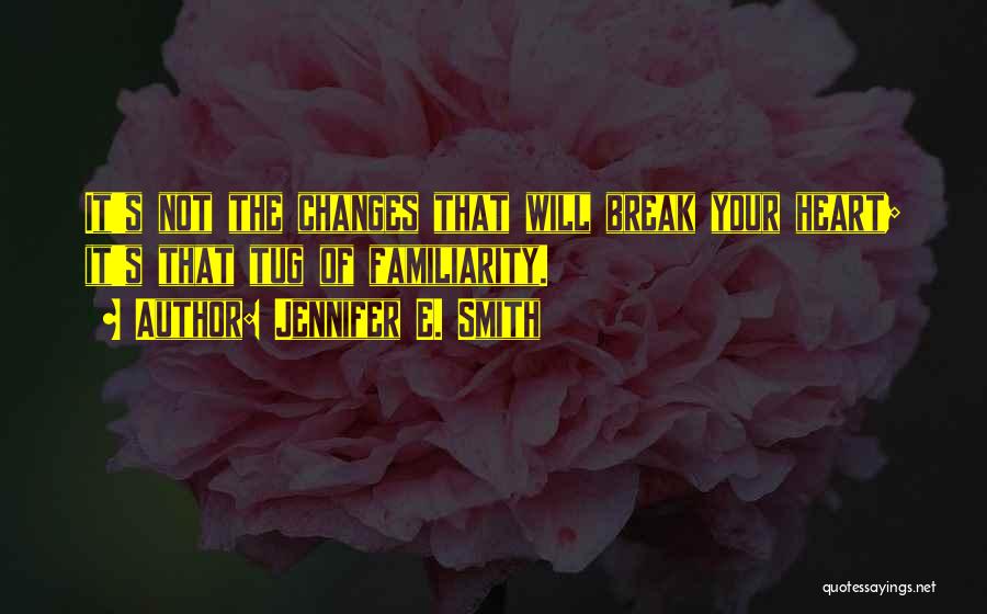 Jennifer E. Smith Quotes: It's Not The Changes That Will Break Your Heart; It's That Tug Of Familiarity.