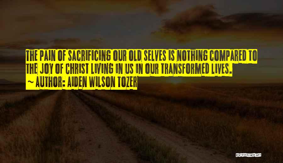 Aiden Wilson Tozer Quotes: The Pain Of Sacrificing Our Old Selves Is Nothing Compared To The Joy Of Christ Living In Us In Our