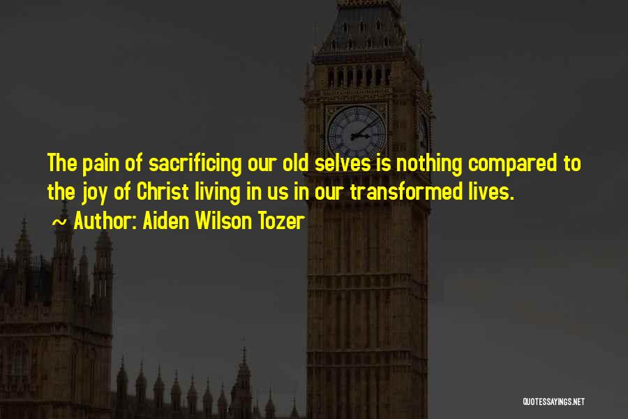Aiden Wilson Tozer Quotes: The Pain Of Sacrificing Our Old Selves Is Nothing Compared To The Joy Of Christ Living In Us In Our