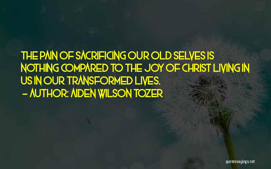 Aiden Wilson Tozer Quotes: The Pain Of Sacrificing Our Old Selves Is Nothing Compared To The Joy Of Christ Living In Us In Our