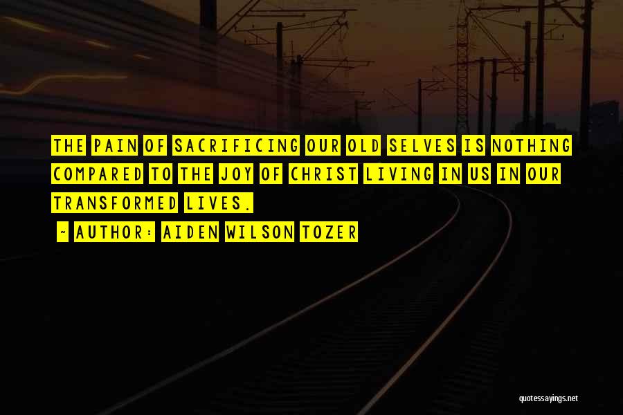 Aiden Wilson Tozer Quotes: The Pain Of Sacrificing Our Old Selves Is Nothing Compared To The Joy Of Christ Living In Us In Our