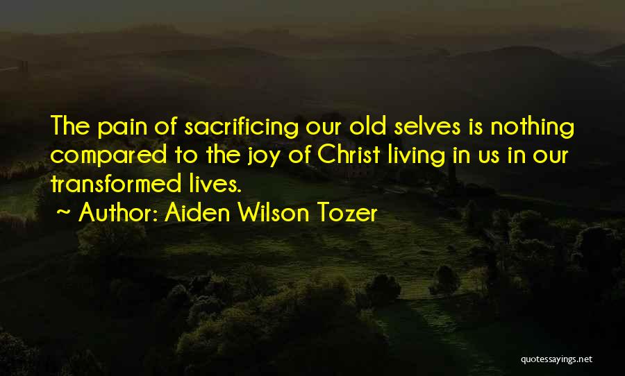 Aiden Wilson Tozer Quotes: The Pain Of Sacrificing Our Old Selves Is Nothing Compared To The Joy Of Christ Living In Us In Our