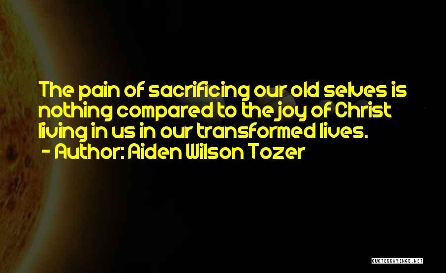 Aiden Wilson Tozer Quotes: The Pain Of Sacrificing Our Old Selves Is Nothing Compared To The Joy Of Christ Living In Us In Our