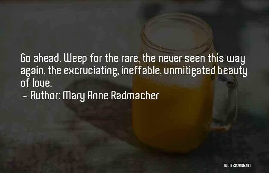 Mary Anne Radmacher Quotes: Go Ahead. Weep For The Rare, The Never Seen This Way Again, The Excruciating, Ineffable, Unmitigated Beauty Of Love.