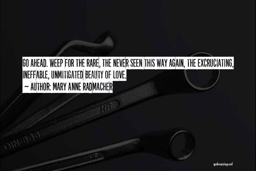 Mary Anne Radmacher Quotes: Go Ahead. Weep For The Rare, The Never Seen This Way Again, The Excruciating, Ineffable, Unmitigated Beauty Of Love.