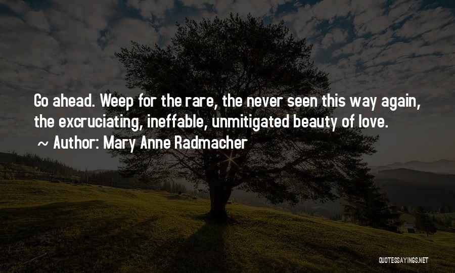 Mary Anne Radmacher Quotes: Go Ahead. Weep For The Rare, The Never Seen This Way Again, The Excruciating, Ineffable, Unmitigated Beauty Of Love.