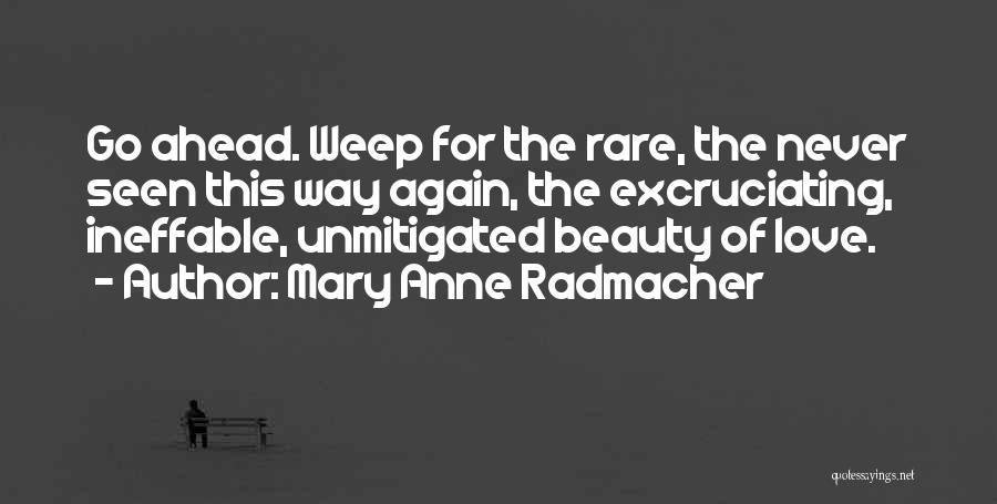 Mary Anne Radmacher Quotes: Go Ahead. Weep For The Rare, The Never Seen This Way Again, The Excruciating, Ineffable, Unmitigated Beauty Of Love.