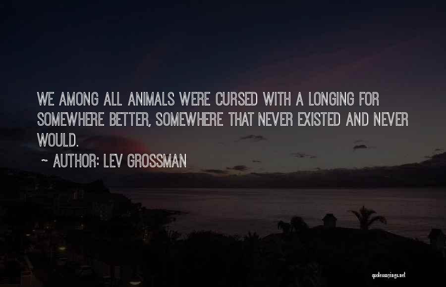 Lev Grossman Quotes: We Among All Animals Were Cursed With A Longing For Somewhere Better, Somewhere That Never Existed And Never Would.