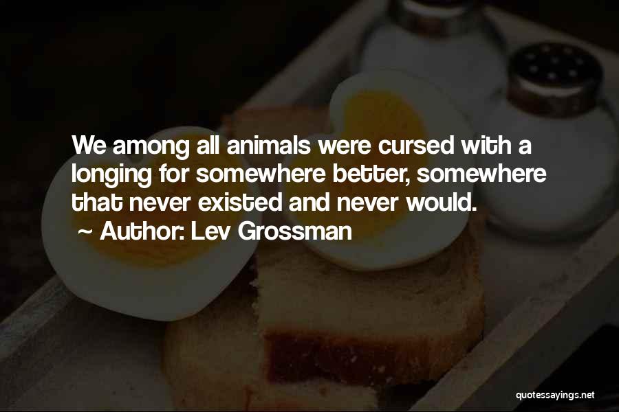 Lev Grossman Quotes: We Among All Animals Were Cursed With A Longing For Somewhere Better, Somewhere That Never Existed And Never Would.