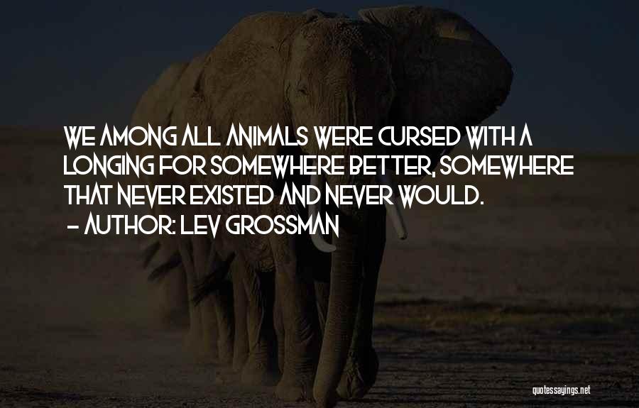 Lev Grossman Quotes: We Among All Animals Were Cursed With A Longing For Somewhere Better, Somewhere That Never Existed And Never Would.