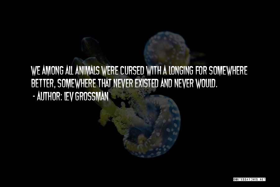 Lev Grossman Quotes: We Among All Animals Were Cursed With A Longing For Somewhere Better, Somewhere That Never Existed And Never Would.