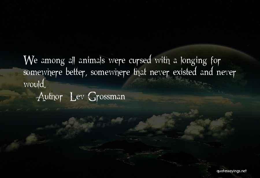 Lev Grossman Quotes: We Among All Animals Were Cursed With A Longing For Somewhere Better, Somewhere That Never Existed And Never Would.