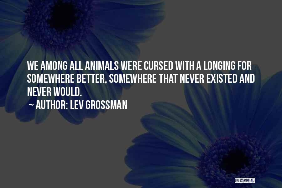 Lev Grossman Quotes: We Among All Animals Were Cursed With A Longing For Somewhere Better, Somewhere That Never Existed And Never Would.