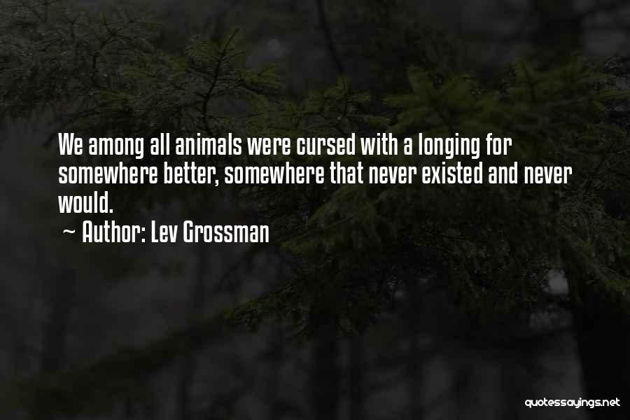 Lev Grossman Quotes: We Among All Animals Were Cursed With A Longing For Somewhere Better, Somewhere That Never Existed And Never Would.