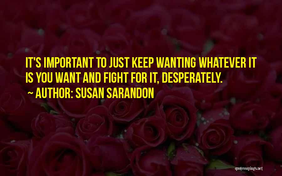 Susan Sarandon Quotes: It's Important To Just Keep Wanting Whatever It Is You Want And Fight For It, Desperately.