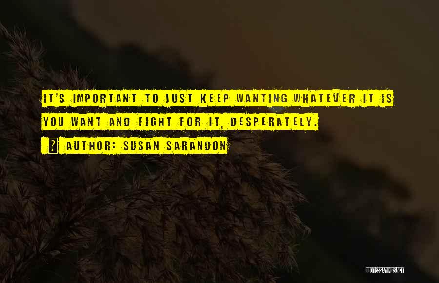 Susan Sarandon Quotes: It's Important To Just Keep Wanting Whatever It Is You Want And Fight For It, Desperately.