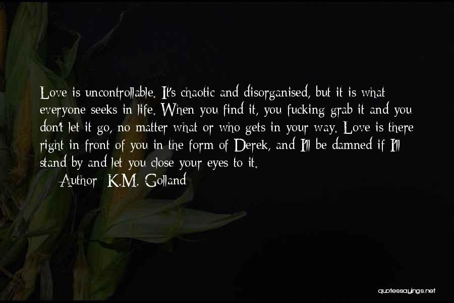 K.M. Golland Quotes: Love Is Uncontrollable. It's Chaotic And Disorganised, But It Is What Everyone Seeks In Life. When You Find It, You