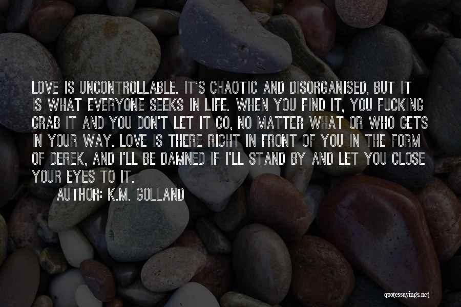 K.M. Golland Quotes: Love Is Uncontrollable. It's Chaotic And Disorganised, But It Is What Everyone Seeks In Life. When You Find It, You