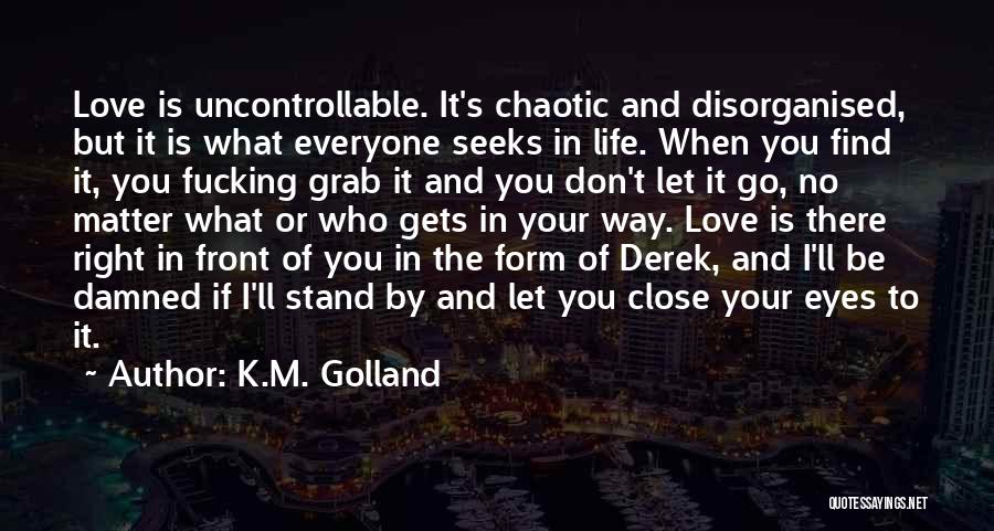 K.M. Golland Quotes: Love Is Uncontrollable. It's Chaotic And Disorganised, But It Is What Everyone Seeks In Life. When You Find It, You