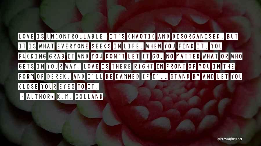 K.M. Golland Quotes: Love Is Uncontrollable. It's Chaotic And Disorganised, But It Is What Everyone Seeks In Life. When You Find It, You