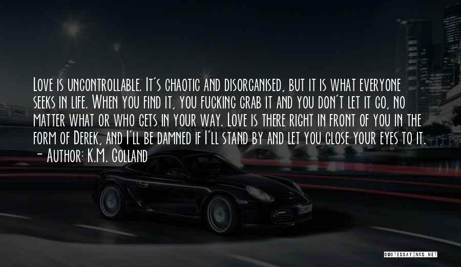 K.M. Golland Quotes: Love Is Uncontrollable. It's Chaotic And Disorganised, But It Is What Everyone Seeks In Life. When You Find It, You