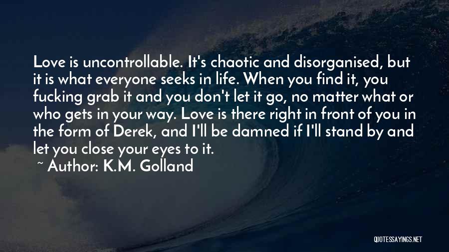 K.M. Golland Quotes: Love Is Uncontrollable. It's Chaotic And Disorganised, But It Is What Everyone Seeks In Life. When You Find It, You
