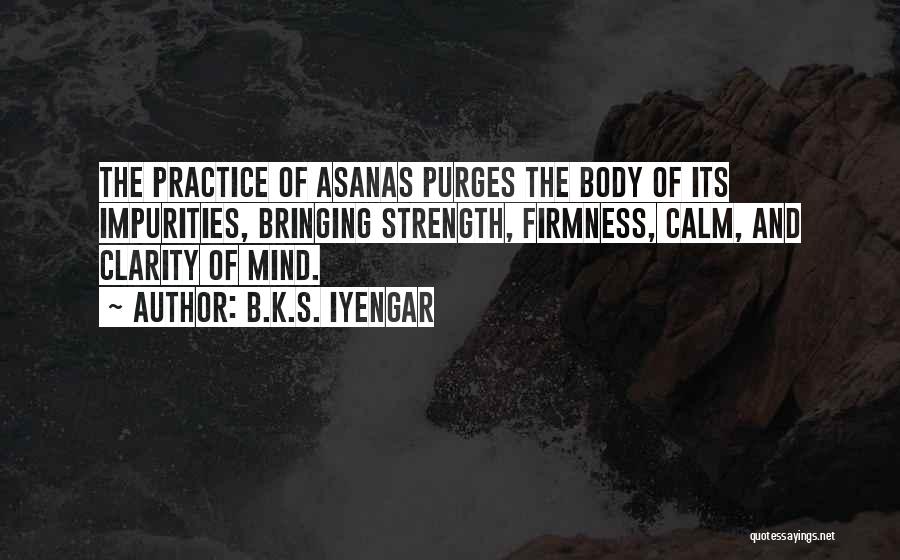 B.K.S. Iyengar Quotes: The Practice Of Asanas Purges The Body Of Its Impurities, Bringing Strength, Firmness, Calm, And Clarity Of Mind.