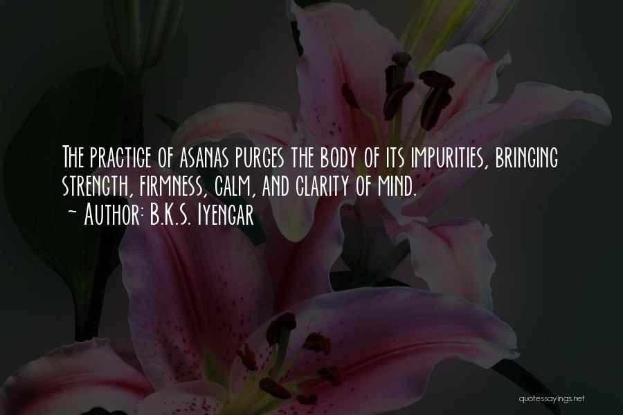 B.K.S. Iyengar Quotes: The Practice Of Asanas Purges The Body Of Its Impurities, Bringing Strength, Firmness, Calm, And Clarity Of Mind.