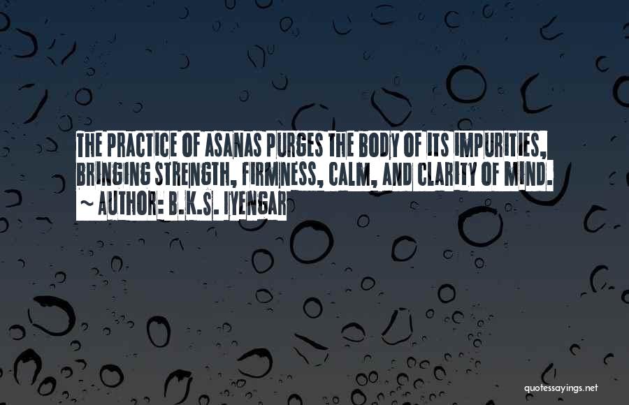 B.K.S. Iyengar Quotes: The Practice Of Asanas Purges The Body Of Its Impurities, Bringing Strength, Firmness, Calm, And Clarity Of Mind.