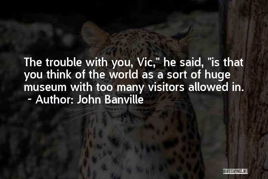 John Banville Quotes: The Trouble With You, Vic, He Said, Is That You Think Of The World As A Sort Of Huge Museum