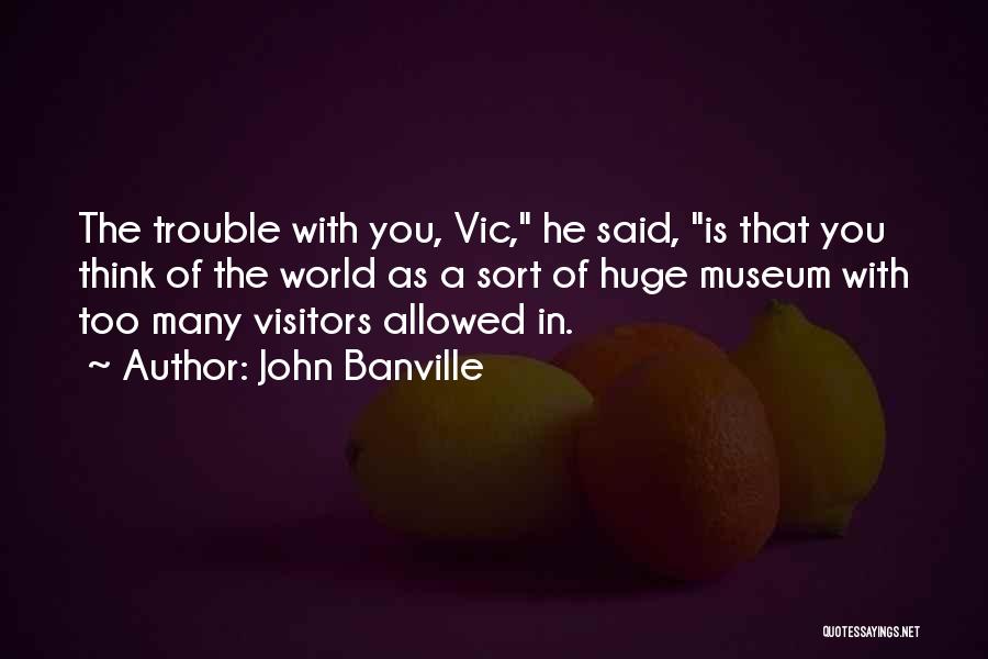 John Banville Quotes: The Trouble With You, Vic, He Said, Is That You Think Of The World As A Sort Of Huge Museum