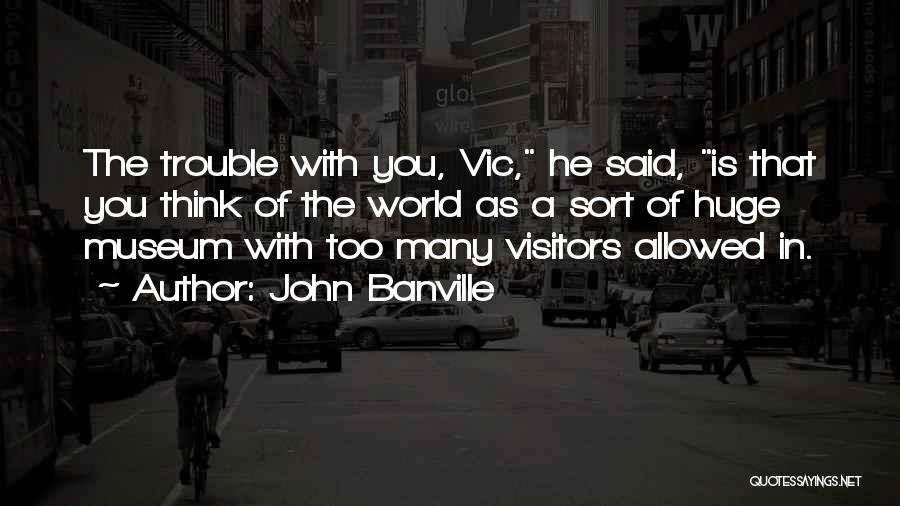 John Banville Quotes: The Trouble With You, Vic, He Said, Is That You Think Of The World As A Sort Of Huge Museum