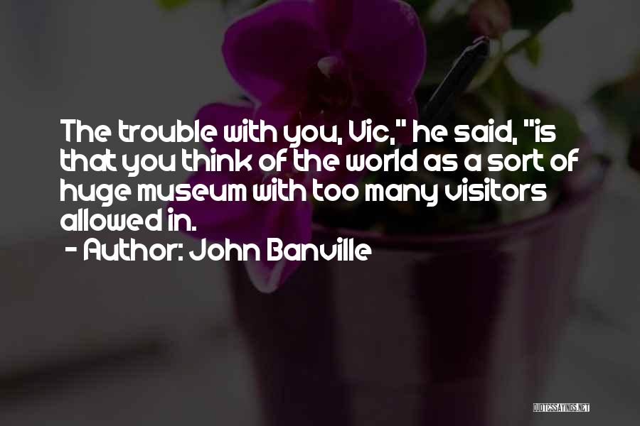 John Banville Quotes: The Trouble With You, Vic, He Said, Is That You Think Of The World As A Sort Of Huge Museum
