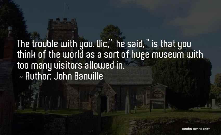 John Banville Quotes: The Trouble With You, Vic, He Said, Is That You Think Of The World As A Sort Of Huge Museum