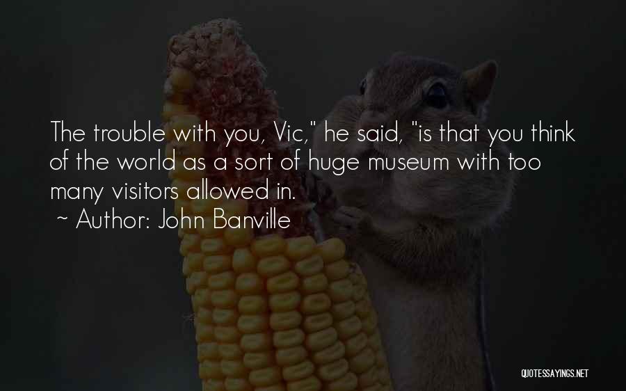 John Banville Quotes: The Trouble With You, Vic, He Said, Is That You Think Of The World As A Sort Of Huge Museum