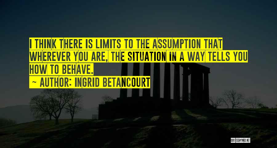 Ingrid Betancourt Quotes: I Think There Is Limits To The Assumption That Wherever You Are, The Situation In A Way Tells You How