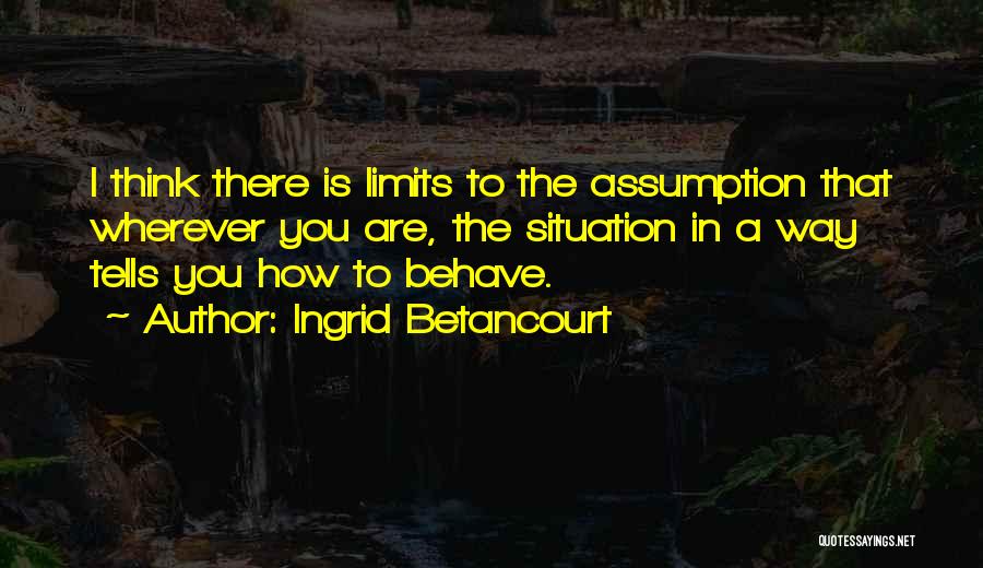 Ingrid Betancourt Quotes: I Think There Is Limits To The Assumption That Wherever You Are, The Situation In A Way Tells You How