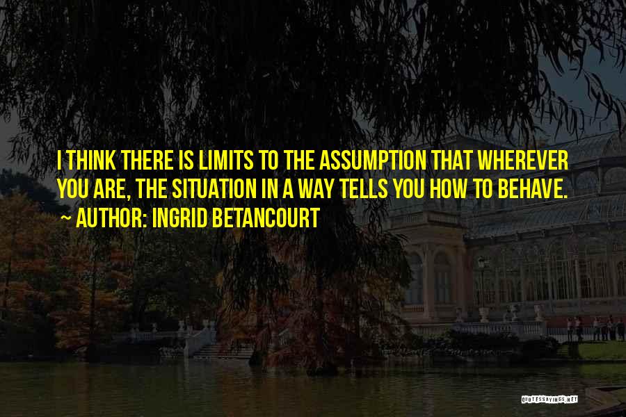 Ingrid Betancourt Quotes: I Think There Is Limits To The Assumption That Wherever You Are, The Situation In A Way Tells You How