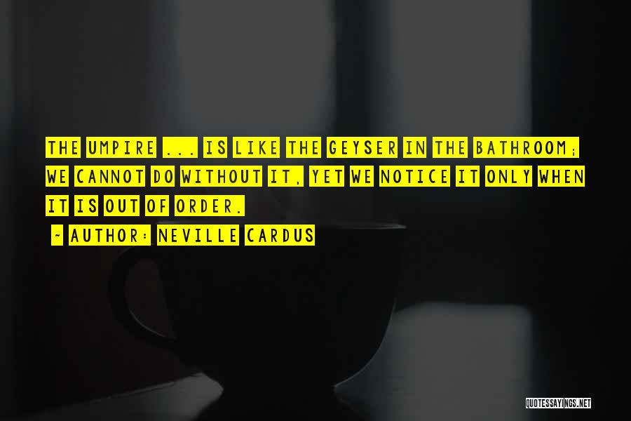 Neville Cardus Quotes: The Umpire ... Is Like The Geyser In The Bathroom; We Cannot Do Without It, Yet We Notice It Only