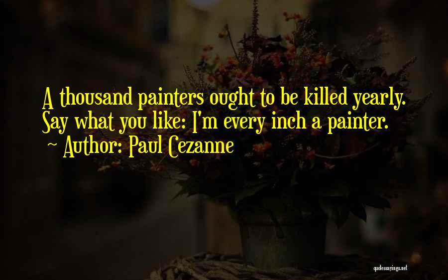 Paul Cezanne Quotes: A Thousand Painters Ought To Be Killed Yearly. Say What You Like: I'm Every Inch A Painter.