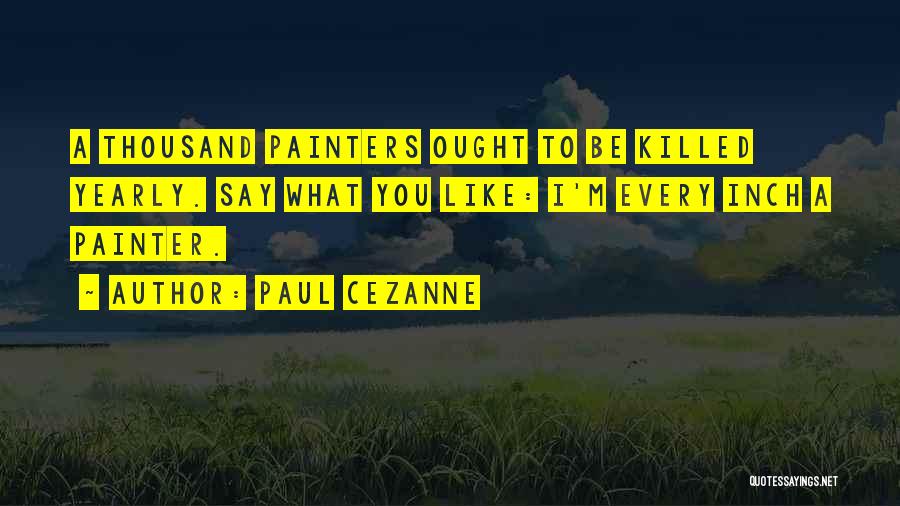 Paul Cezanne Quotes: A Thousand Painters Ought To Be Killed Yearly. Say What You Like: I'm Every Inch A Painter.